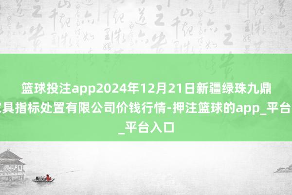 篮球投注app2024年12月21日新疆绿珠九鼎农家具指标处置有限公司价钱行情-押注篮球的app_平台入口