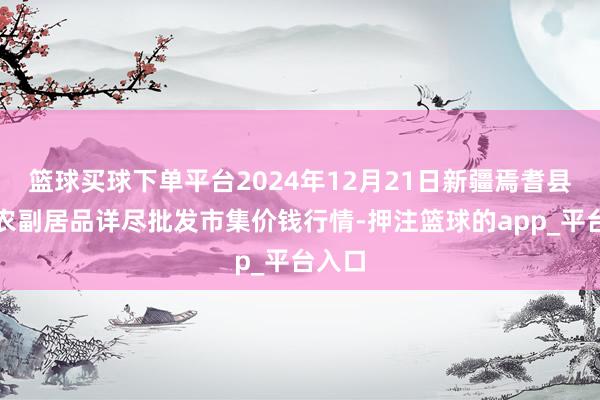 篮球买球下单平台2024年12月21日新疆焉耆县光明农副居品详尽批发市集价钱行情-押注篮球的app_平台入口