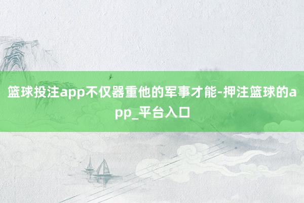 篮球投注app不仅器重他的军事才能-押注篮球的app_平台入口