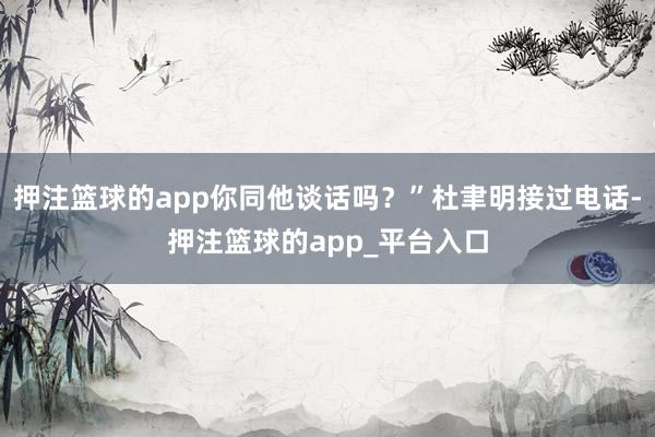 押注篮球的app你同他谈话吗？”杜聿明接过电话-押注篮球的app_平台入口