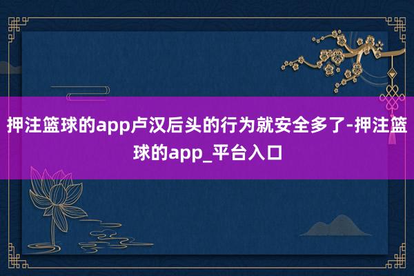 押注篮球的app卢汉后头的行为就安全多了-押注篮球的app_平台入口