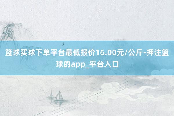 篮球买球下单平台最低报价16.00元/公斤-押注篮球的app_平台入口