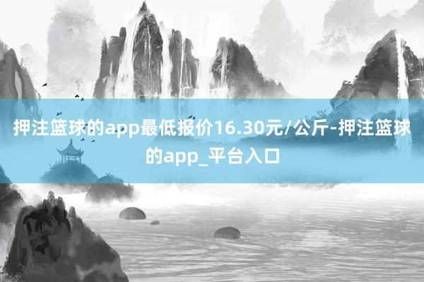 押注篮球的app最低报价16.30元/公斤-押注篮球的app_平台入口