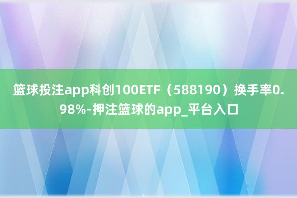 篮球投注app科创100ETF（588190）换手率0.98%-押注篮球的app_平台入口