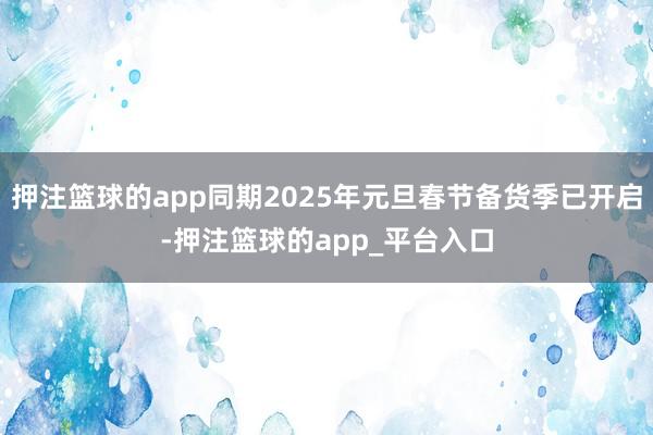 押注篮球的app同期2025年元旦春节备货季已开启-押注篮球的app_平台入口
