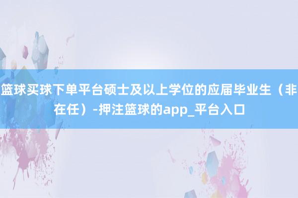 篮球买球下单平台硕士及以上学位的应届毕业生（非在任）-押注篮球的app_平台入口