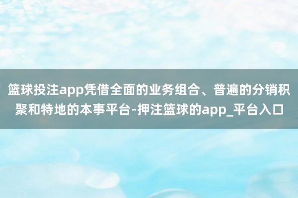 篮球投注app凭借全面的业务组合、普遍的分销积聚和特地的本事平台-押注篮球的app_平台入口