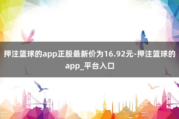 押注篮球的app正股最新价为16.92元-押注篮球的app_平台入口