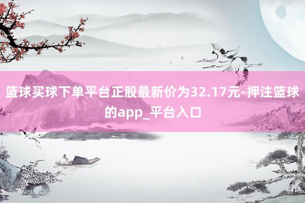 篮球买球下单平台正股最新价为32.17元-押注篮球的app_平台入口