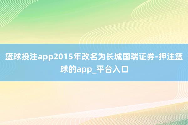 篮球投注app2015年改名为长城国瑞证券-押注篮球的app_平台入口
