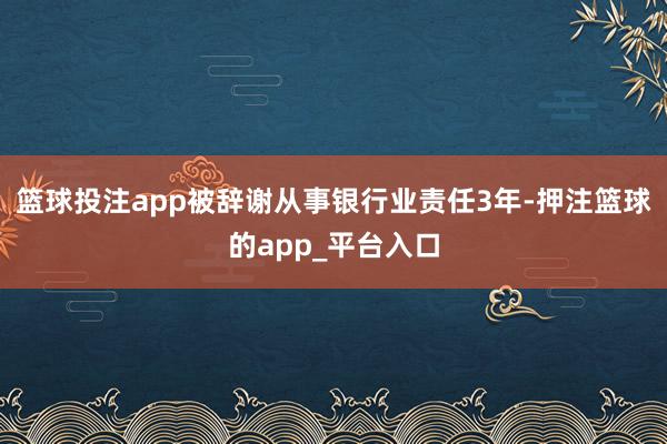 篮球投注app被辞谢从事银行业责任3年-押注篮球的app_平台入口