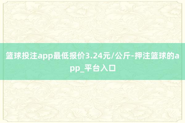 篮球投注app最低报价3.24元/公斤-押注篮球的app_平台入口