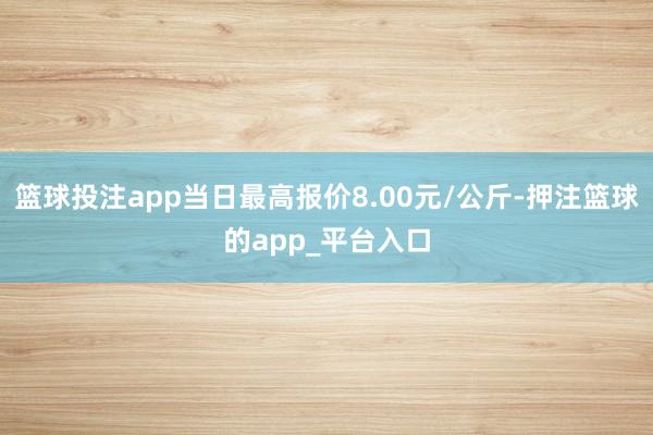 篮球投注app当日最高报价8.00元/公斤-押注篮球的app_平台入口