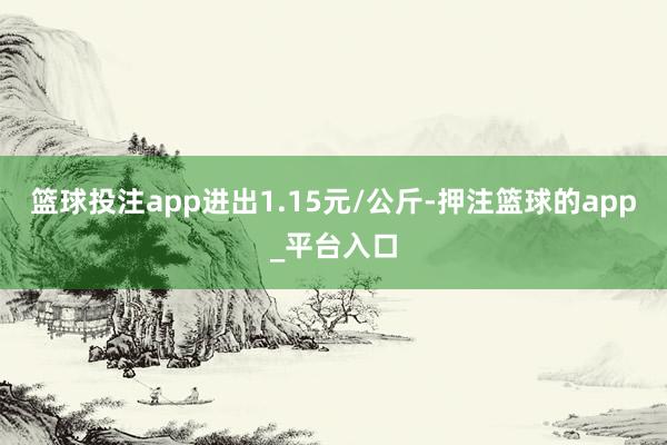 篮球投注app进出1.15元/公斤-押注篮球的app_平台入口
