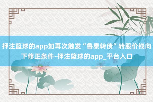 押注篮球的app如再次触发“鲁泰转债”转股价钱向下修正条件-押注篮球的app_平台入口