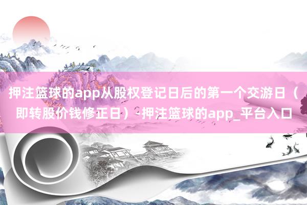 押注篮球的app从股权登记日后的第一个交游日（即转股价钱修正日）-押注篮球的app_平台入口