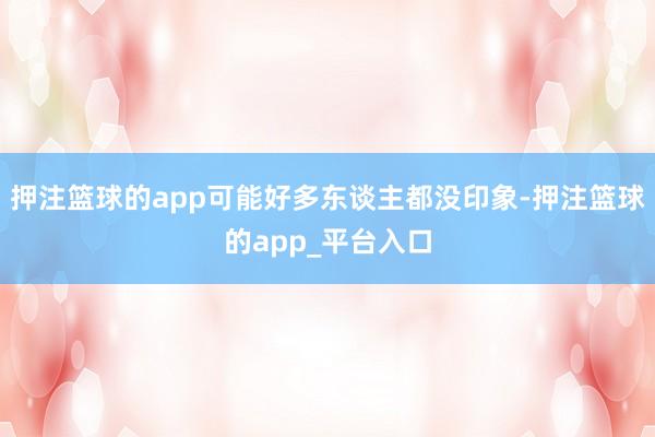 押注篮球的app可能好多东谈主都没印象-押注篮球的app_平台入口