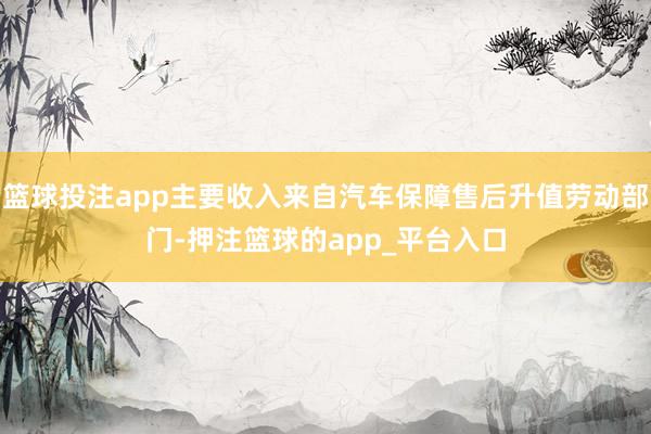 篮球投注app主要收入来自汽车保障售后升值劳动部门-押注篮球的app_平台入口