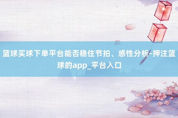篮球买球下单平台能否稳住节拍、感性分析-押注篮球的app_平台入口
