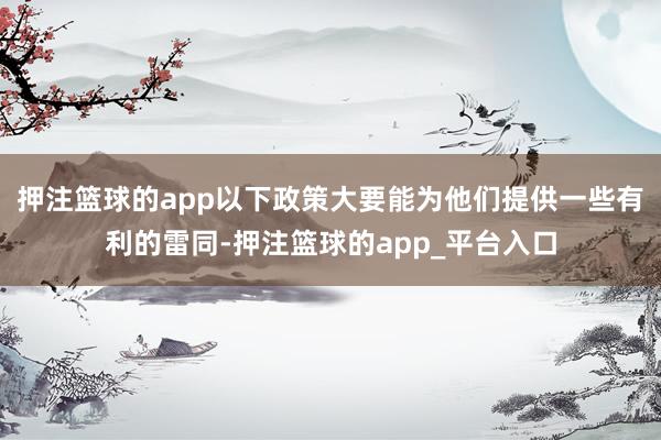 押注篮球的app以下政策大要能为他们提供一些有利的雷同-押注篮球的app_平台入口