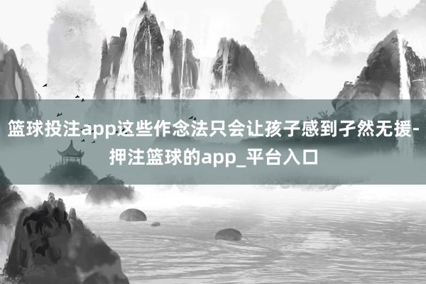 篮球投注app这些作念法只会让孩子感到孑然无援-押注篮球的app_平台入口