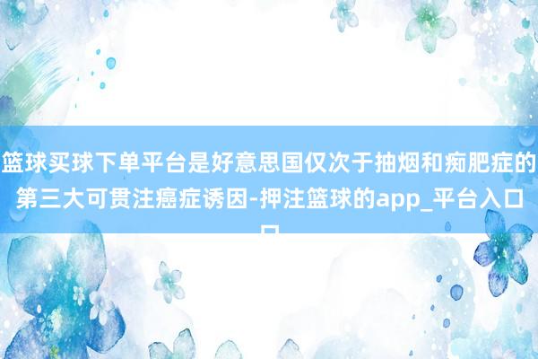 篮球买球下单平台是好意思国仅次于抽烟和痴肥症的第三大可贯注癌症诱因-押注篮球的app_平台入口