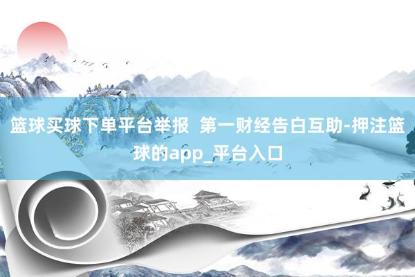 篮球买球下单平台举报  第一财经告白互助-押注篮球的app_平台入口