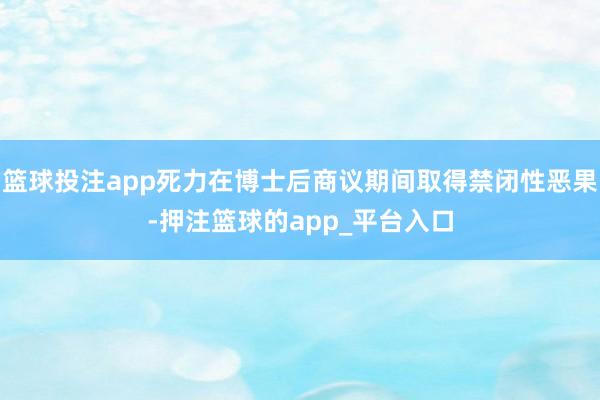 篮球投注app死力在博士后商议期间取得禁闭性恶果-押注篮球的app_平台入口