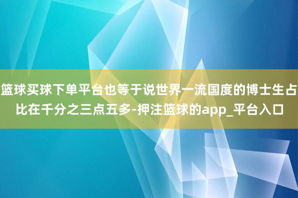 篮球买球下单平台也等于说世界一流国度的博士生占比在千分之三点五多-押注篮球的app_平台入口