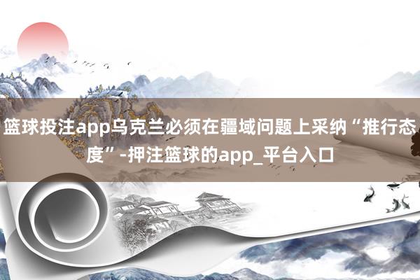 篮球投注app乌克兰必须在疆域问题上采纳“推行态度”-押注篮球的app_平台入口