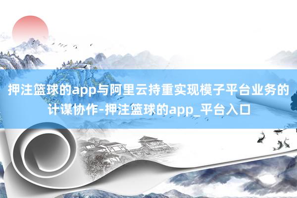 押注篮球的app与阿里云持重实现模子平台业务的计谋协作-押注篮球的app_平台入口