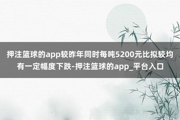 押注篮球的app较昨年同时每吨5200元比拟较均有一定幅度下跌-押注篮球的app_平台入口