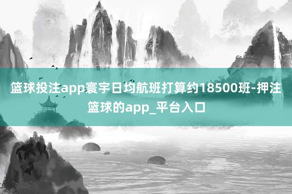 篮球投注app寰宇日均航班打算约18500班-押注篮球的app_平台入口