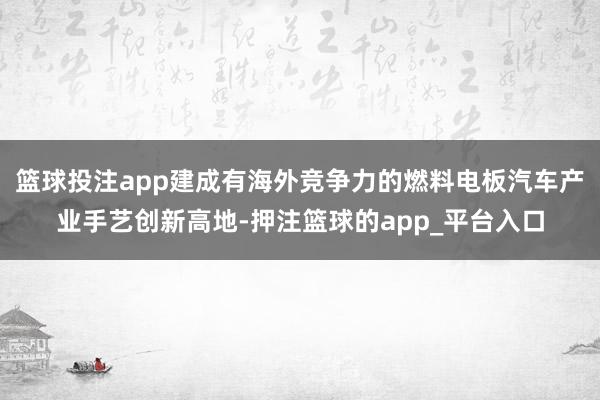 篮球投注app建成有海外竞争力的燃料电板汽车产业手艺创新高地-押注篮球的app_平台入口