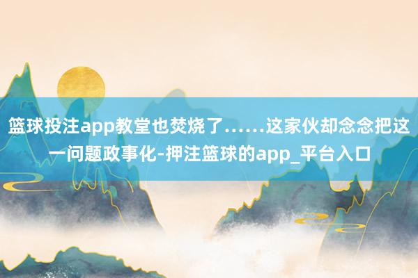 篮球投注app教堂也焚烧了……这家伙却念念把这一问题政事化-押注篮球的app_平台入口