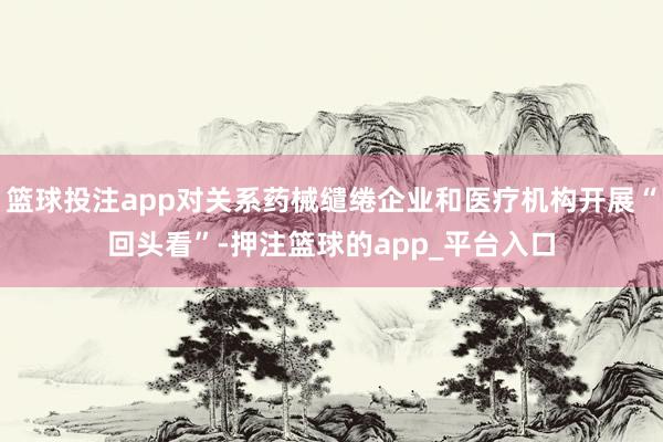 篮球投注app对关系药械缱绻企业和医疗机构开展“回头看”-押注篮球的app_平台入口