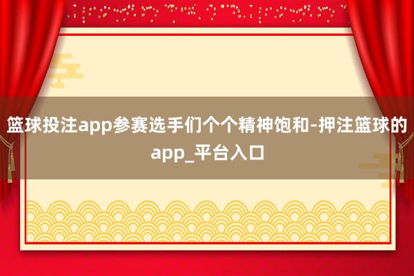 篮球投注app参赛选手们个个精神饱和-押注篮球的app_平台入口