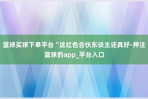 篮球买球下单平台“这红色合伙东谈主还真好-押注篮球的app_平台入口