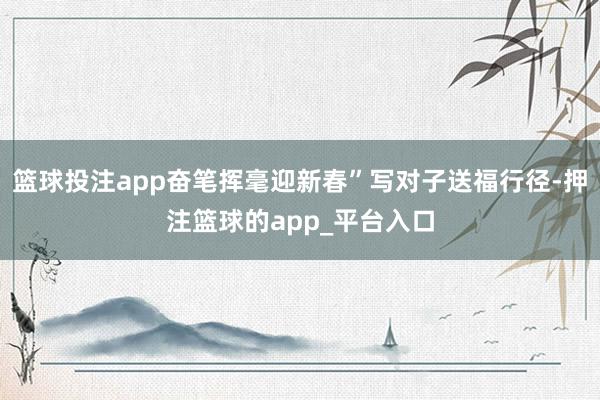 篮球投注app奋笔挥毫迎新春”写对子送福行径-押注篮球的app_平台入口