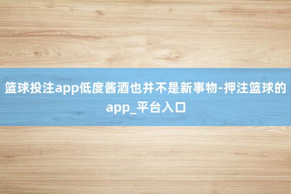 篮球投注app低度酱酒也并不是新事物-押注篮球的app_平台入口