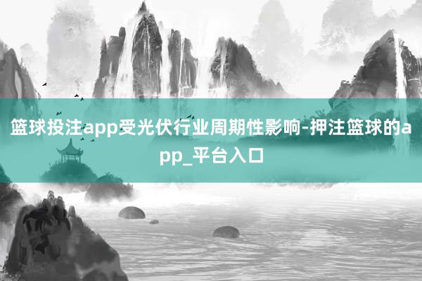 篮球投注app受光伏行业周期性影响-押注篮球的app_平台入口