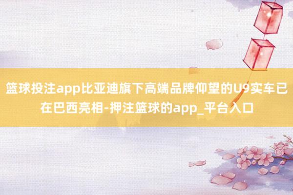 篮球投注app比亚迪旗下高端品牌仰望的U9实车已在巴西亮相-押注篮球的app_平台入口