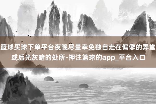 篮球买球下单平台夜晚尽量幸免独自走在偏僻的弄堂或后光灰暗的处所-押注篮球的app_平台入口