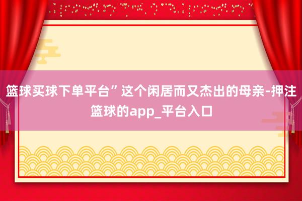 篮球买球下单平台”这个闲居而又杰出的母亲-押注篮球的app_平台入口