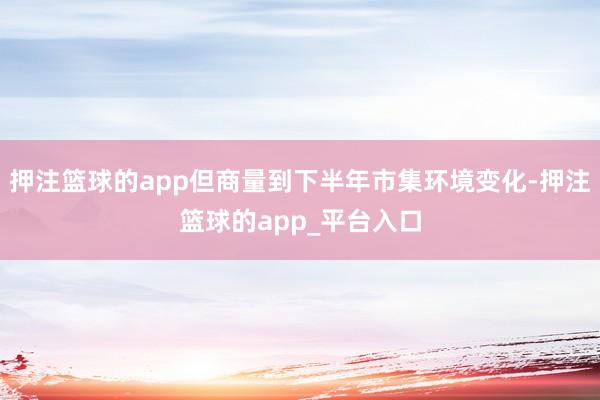 押注篮球的app但商量到下半年市集环境变化-押注篮球的app_平台入口