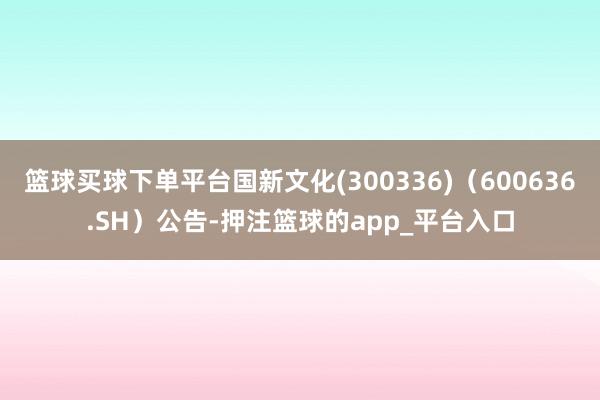 篮球买球下单平台国新文化(300336)（600636.SH）公告-押注篮球的app_平台入口