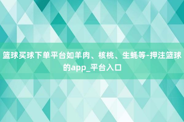 篮球买球下单平台如羊肉、核桃、生蚝等-押注篮球的app_平台入口