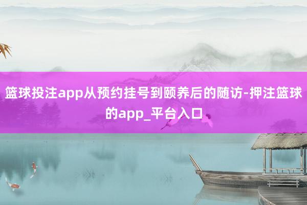 篮球投注app从预约挂号到颐养后的随访-押注篮球的app_平台入口