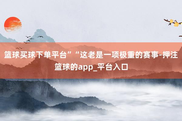 篮球买球下单平台”“这老是一项极重的赛事-押注篮球的app_平台入口