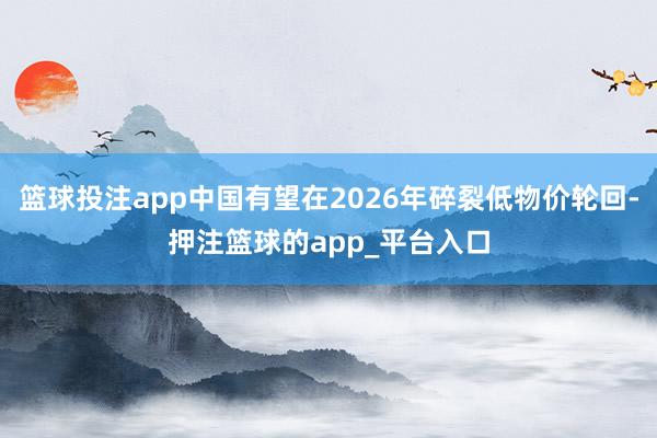 篮球投注app中国有望在2026年碎裂低物价轮回-押注篮球的app_平台入口